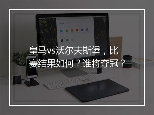 皇马vs沃尔夫斯堡,比赛结果如何?谁将夺冠?