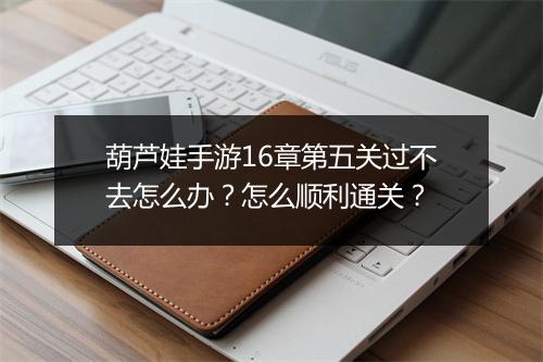 葫芦娃手游16章第五关过不去怎么办？怎么顺利通关？