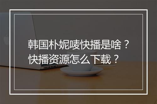 韩国朴妮唛快播是啥?快播资源怎么下载?
