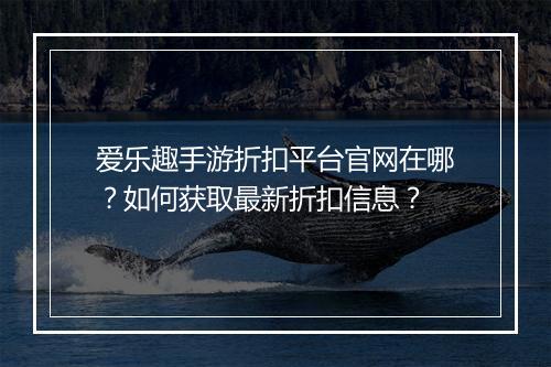 爱乐趣手游折扣平台官网在哪?如何获取最新折扣信息?