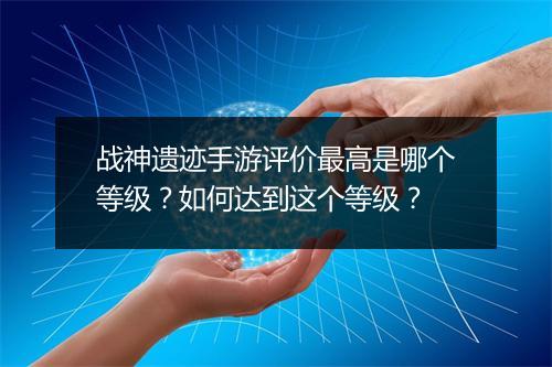 战神遗迹手游评价最高是哪个等级？如何达到这个等级？