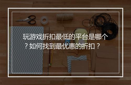 玩游戏折扣最低的平台是哪个？如何找到最优惠的折扣？