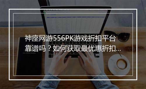 神座网游556PK游戏折扣平台靠谱吗?如何获取最优惠折扣?