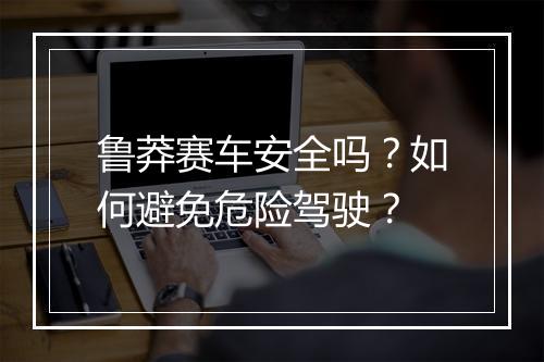 鲁莽赛车安全吗?如何避免危险驾驶?