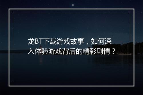 龙BT下载游戏故事,如何深入体验游戏背后的精彩剧情?