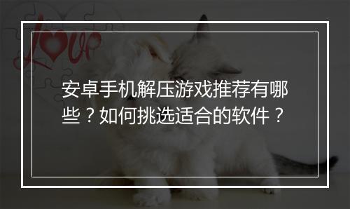 安卓手机解压游戏推荐有哪些？如何挑选适合的软件？