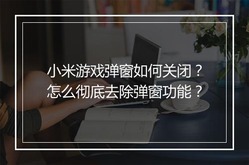 小米游戏弹窗如何关闭？怎么彻底去除弹窗功能？