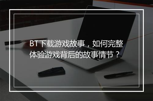 BT下载游戏故事，如何完整体验游戏背后的故事情节？