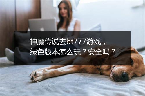 神魔传说去bt777游戏，绿色版本怎么玩？安全吗？