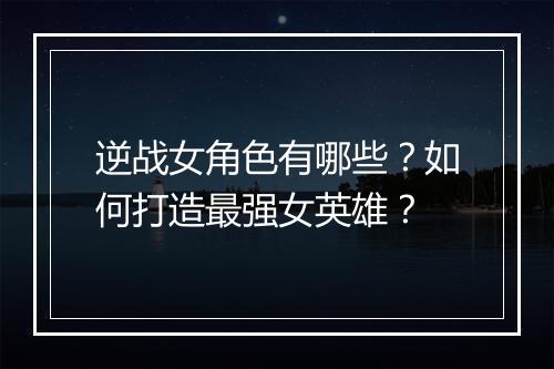 逆战女角色有哪些？如何打造最强女英雄？