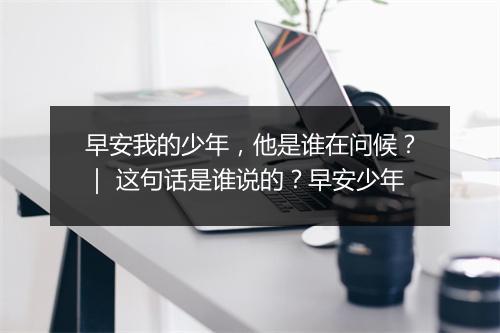 早安我的少年，他是谁在问候？｜ 这句话是谁说的？早安少年