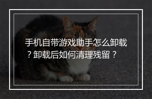 手机自带游戏助手怎么卸载？卸载后如何清理残留？