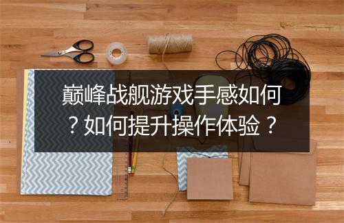 巅峰战舰游戏手感如何？如何提升操作体验？