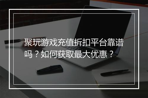 聚玩游戏充值折扣平台靠谱吗？如何获取最大优惠？