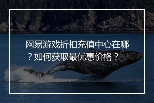网易游戏折扣充值中心在哪?如何获取最优惠价格?