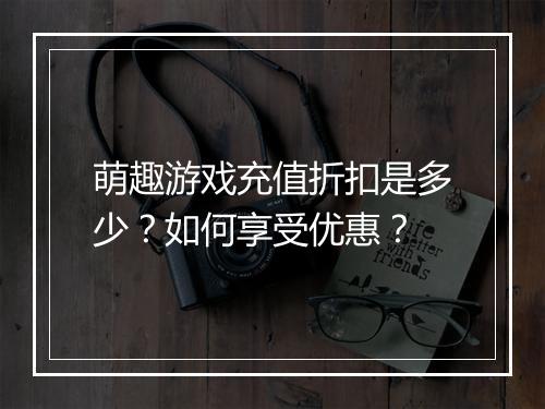 萌趣游戏充值折扣是多少?如何享受优惠?