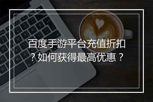 百度手游平台充值折扣?如何获得最高优惠?