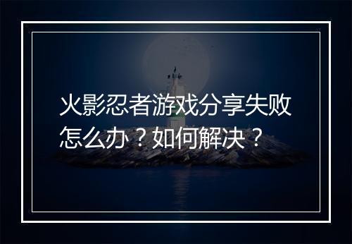 火影忍者游戏分享失败怎么办？如何解决？