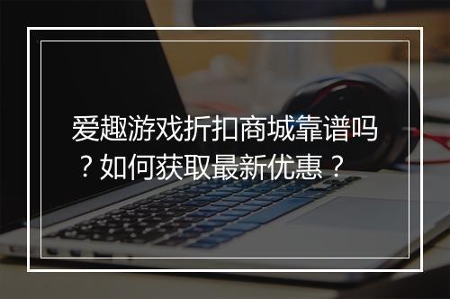 爱趣游戏折扣商城靠谱吗？如何获取最新优惠？