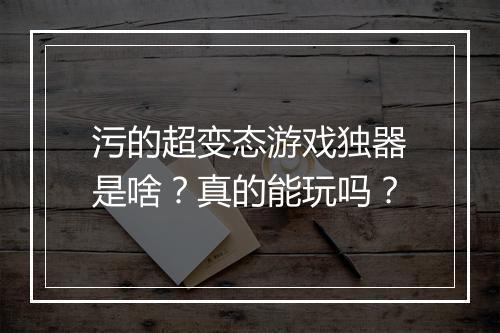 污的超变态游戏独器是啥?真的能玩吗?