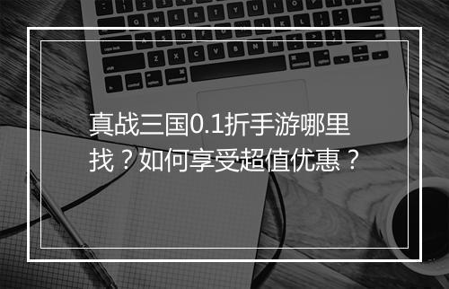 真战三国0.1折手游哪里找？如何享受超值优惠？