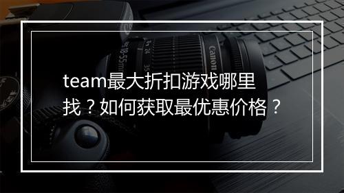 team最大折扣游戏哪里找?如何获取最优惠价格?