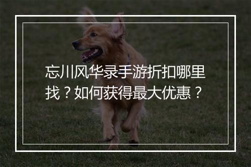 忘川风华录手游折扣哪里找？如何获得最大优惠？
