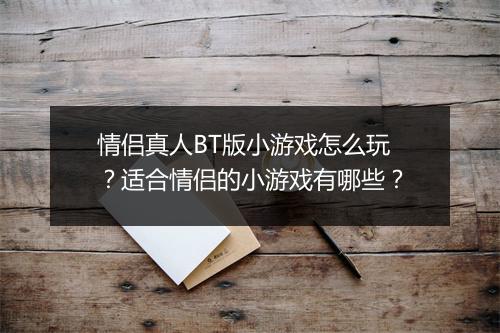 情侣真人BT版小游戏怎么玩?适合情侣的小游戏有哪些?