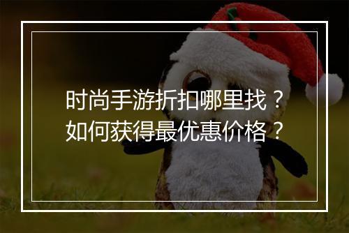 时尚手游折扣哪里找?如何获得最优惠价格?