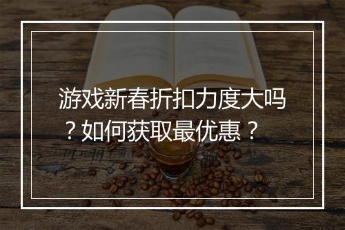 游戏新春折扣力度大吗?如何获取最优惠?