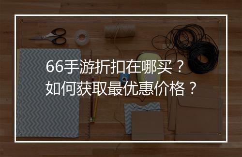66手游折扣在哪买?如何获取最优惠价格?