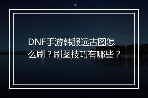 DNF手游韩服远古图怎么刷？刷图技巧有哪些？