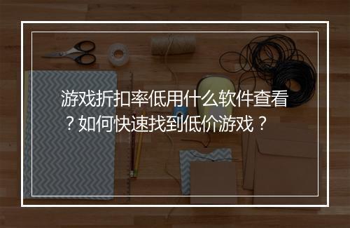 游戏折扣率低用什么软件查看?如何快速找到低价游戏?