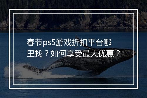 春节ps5游戏折扣平台哪里找？如何享受最大优惠？
