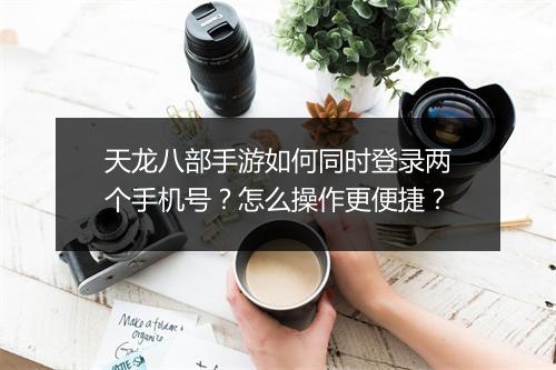 天龙八部手游如何同时登录两个手机号？怎么操作更便捷？