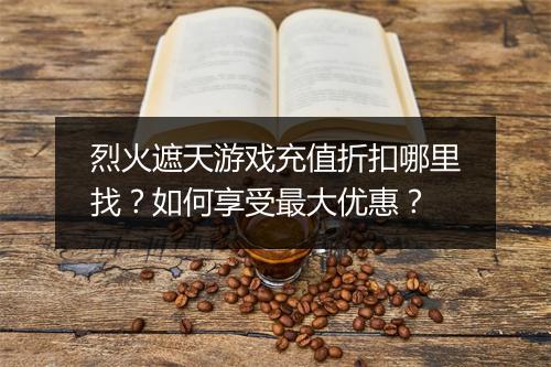 烈火遮天游戏充值折扣哪里找?如何享受最大优惠?