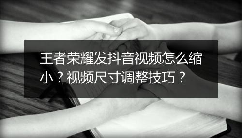 王者荣耀发抖音视频怎么缩小？视频尺寸调整技巧？