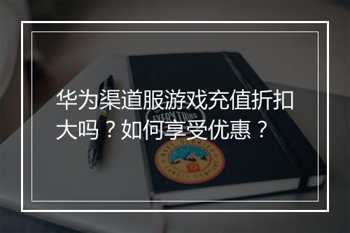 华为渠道服游戏充值折扣大吗？如何享受优惠？