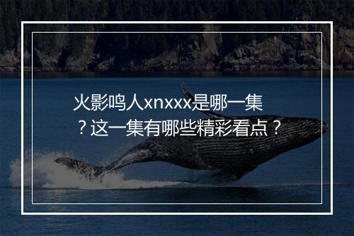 火影鸣人xnxxx是哪一集?这一集有哪些精彩看点?