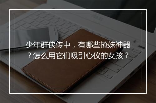 少年群侠传中,有哪些撩妹神器?怎么用它们吸引心仪的女孩?