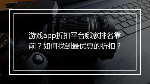 游戏app折扣平台哪家排名靠前?如何找到最优惠的折扣?