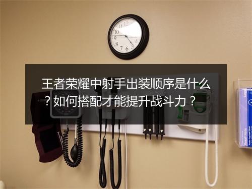王者荣耀中射手出装顺序是什么？如何搭配才能提升战斗力？
