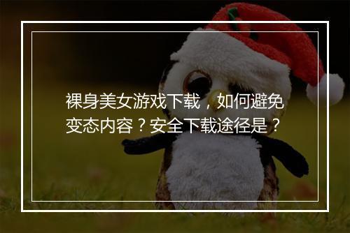 裸身美女游戏下载，如何避免变态内容？安全下载途径是？