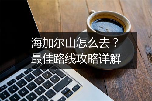 海加尔山怎么去?最佳路线攻略详解