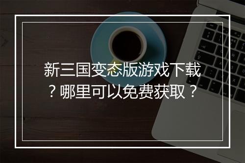 新三国变态版游戏下载？哪里可以免费获取？