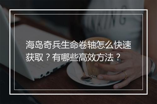 海岛奇兵生命卷轴怎么快速获取？有哪些高效方法？