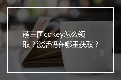 萌三国cdkey怎么领取?激活码在哪里获取?