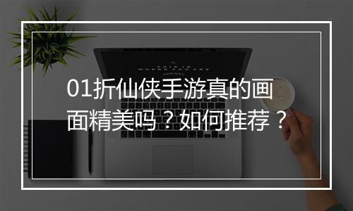 01折仙侠手游真的画面精美吗？如何推荐？
