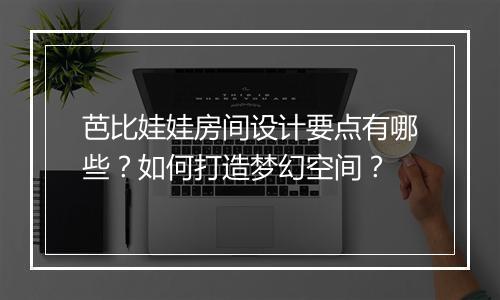 芭比娃娃房间设计要点有哪些?如何打造梦幻空间?
