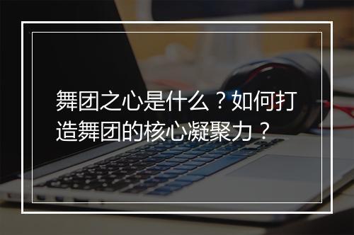 舞团之心是什么？如何打造舞团的核心凝聚力？